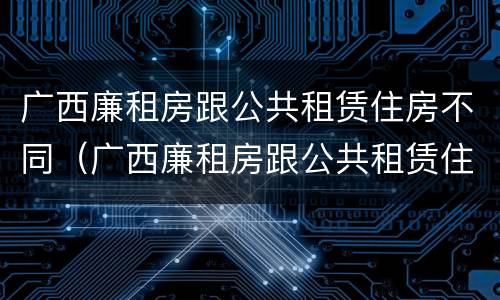 广西廉租房跟公共租赁住房不同（广西廉租房跟公共租赁住房不同吗）