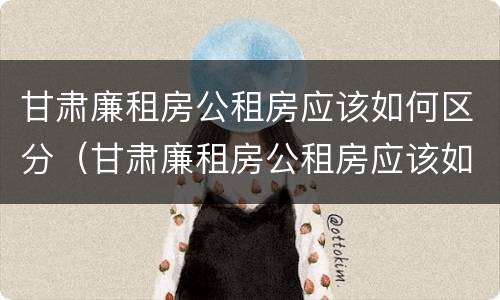 甘肃廉租房公租房应该如何区分（甘肃廉租房公租房应该如何区分等级）