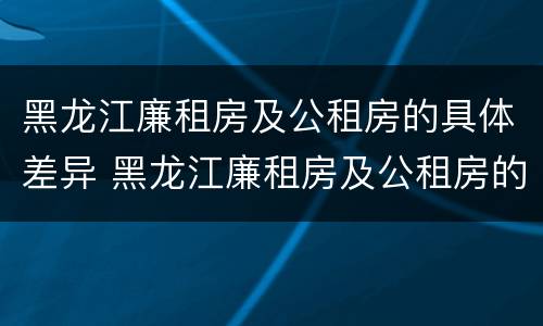 黑龙江廉租房及公租房的具体差异 黑龙江廉租房及公租房的具体差异是什么