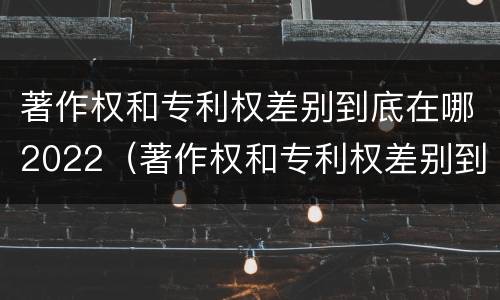 著作权和专利权差别到底在哪2022（著作权和专利权差别到底在哪2022年）