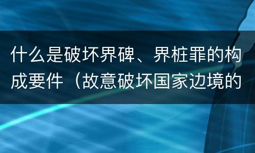 什么是破坏界碑、界桩罪的构成要件（故意破坏国家边境的界碑）