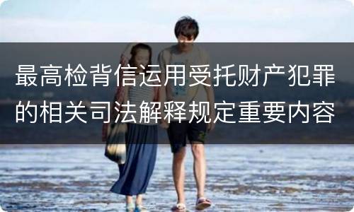 最高检背信运用受托财产犯罪的相关司法解释规定重要内容都有哪些