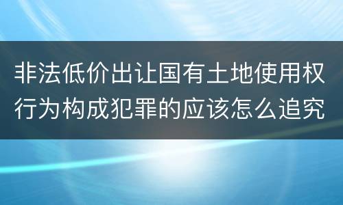 非法低价出让国有土地使用权行为构成犯罪的应该怎么追究刑事责任
