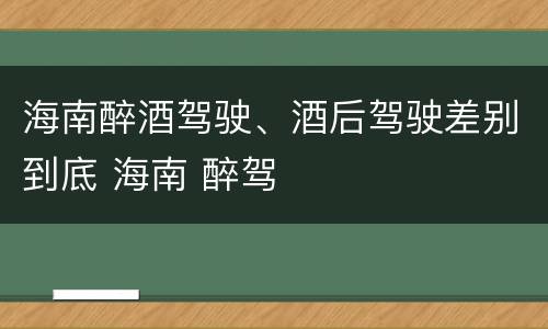 海南醉酒驾驶、酒后驾驶差别到底 海南 醉驾