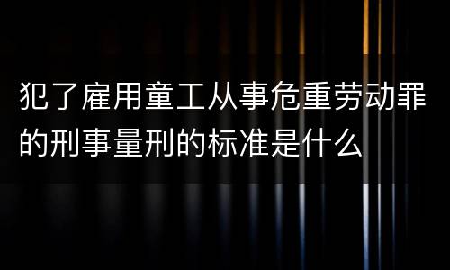 犯了雇用童工从事危重劳动罪的刑事量刑的标准是什么
