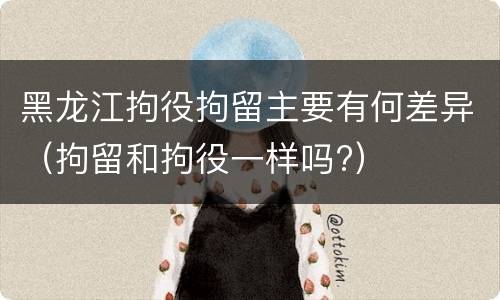 黑龙江拘役拘留主要有何差异（拘留和拘役一样吗?）