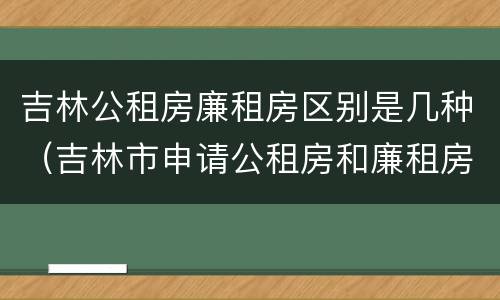 吉林公租房廉租房区别是几种（吉林市申请公租房和廉租房的条件）