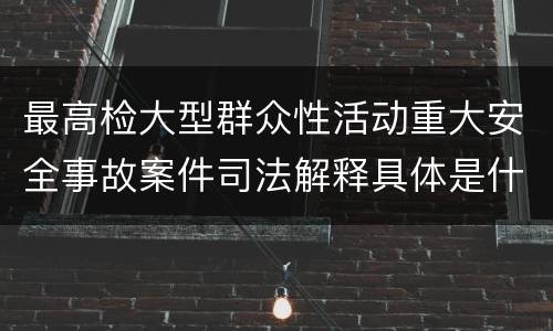 最高检大型群众性活动重大安全事故案件司法解释具体是什么重要规定