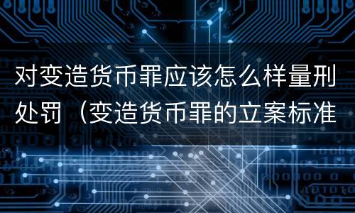 对变造货币罪应该怎么样量刑处罚（变造货币罪的立案标准）