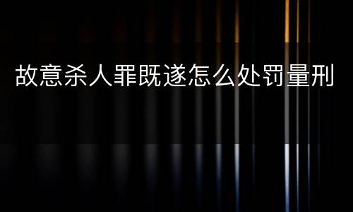 故意杀人罪既遂怎么处罚量刑