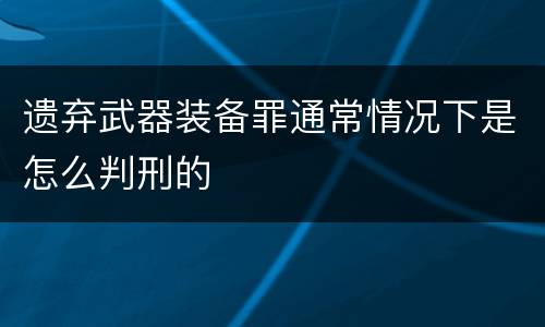 遗弃武器装备罪通常情况下是怎么判刑的