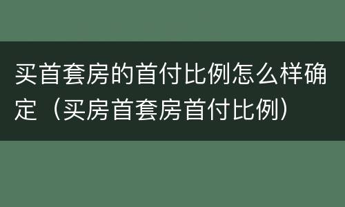 买首套房的首付比例怎么样确定（买房首套房首付比例）