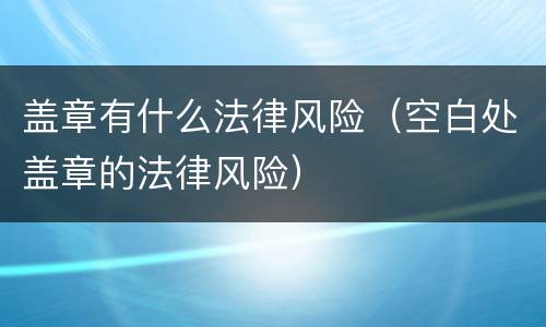 盖章有什么法律风险（空白处盖章的法律风险）