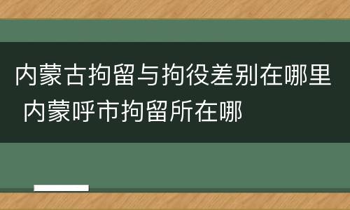 内蒙古拘留与拘役差别在哪里 内蒙呼市拘留所在哪
