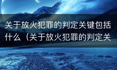 关于放火犯罪的判定关键包括什么（关于放火犯罪的判定关键包括什么内容）