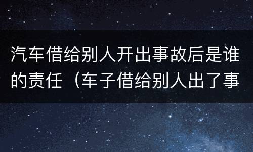 汽车借给别人开出事故后是谁的责任（车子借给别人出了事故谁的责任）