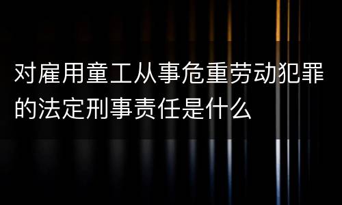 对雇用童工从事危重劳动犯罪的法定刑事责任是什么
