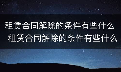 租赁合同解除的条件有些什么 租赁合同解除的条件有些什么呢