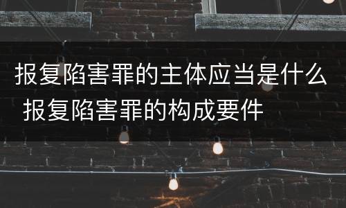 报复陷害罪的主体应当是什么 报复陷害罪的构成要件