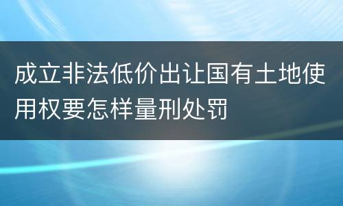 成立非法低价出让国有土地使用权要怎样量刑处罚