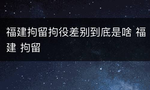 福建拘留拘役差别到底是啥 福建 拘留