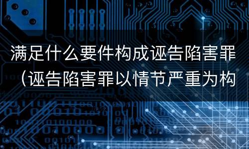 满足什么要件构成诬告陷害罪（诬告陷害罪以情节严重为构成要件是否正确）