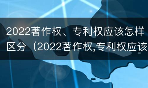 2022著作权、专利权应该怎样区分（2022著作权,专利权应该怎样区分呢）