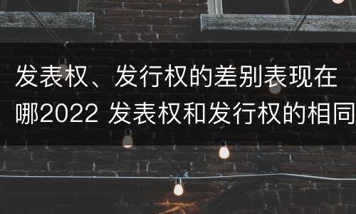发表权、发行权的差别表现在哪2022 发表权和发行权的相同点