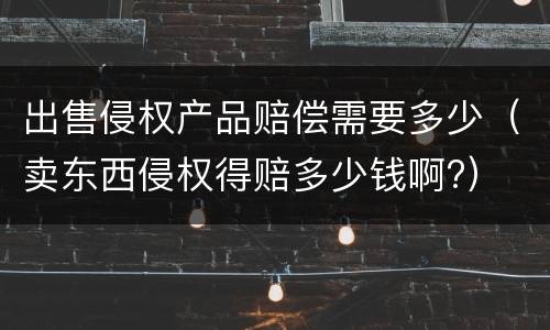 出售侵权产品赔偿需要多少（卖东西侵权得赔多少钱啊?）