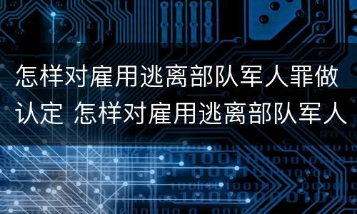怎样对雇用逃离部队军人罪做认定 怎样对雇用逃离部队军人罪做认定