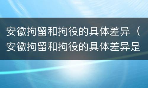 安徽拘留和拘役的具体差异（安徽拘留和拘役的具体差异是什么）
