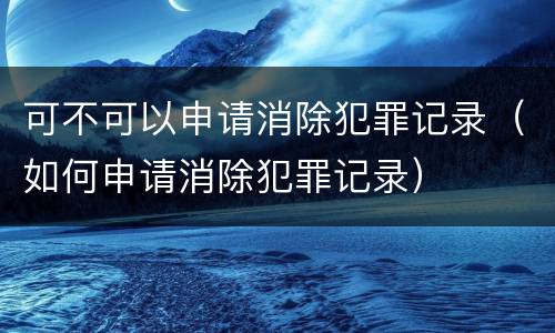 可不可以申请消除犯罪记录（如何申请消除犯罪记录）