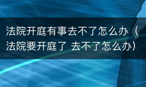 法院开庭有事去不了怎么办（法院要开庭了 去不了怎么办）
