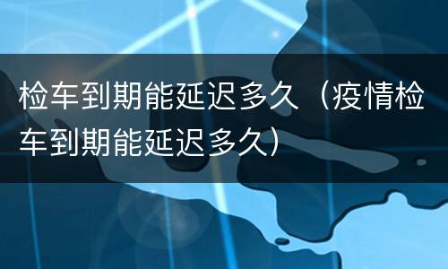 检车到期能延迟多久（疫情检车到期能延迟多久）