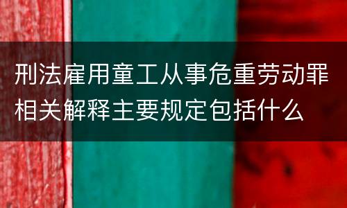 刑法雇用童工从事危重劳动罪相关解释主要规定包括什么
