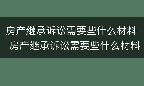 房产继承诉讼需要些什么材料 房产继承诉讼需要些什么材料呢
