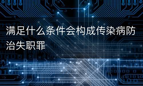 满足什么条件会构成传染病防治失职罪