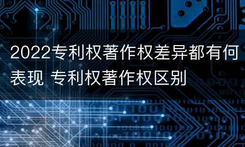 2022专利权著作权差异都有何表现 专利权著作权区别