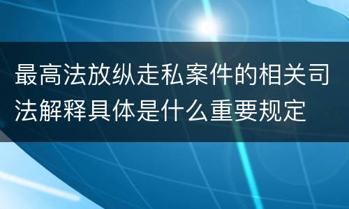 最高法放纵走私案件的相关司法解释具体是什么重要规定