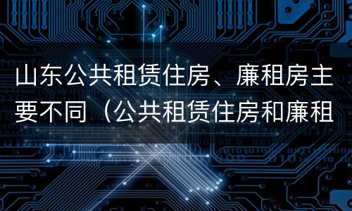 山东公共租赁住房、廉租房主要不同（公共租赁住房和廉租住房的区别）