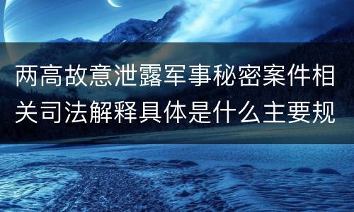 两高故意泄露军事秘密案件相关司法解释具体是什么主要规定