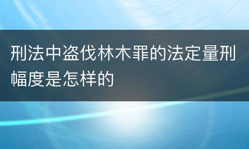 刑法中盗伐林木罪的法定量刑幅度是怎样的