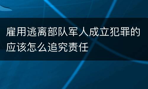 雇用逃离部队军人成立犯罪的应该怎么追究责任