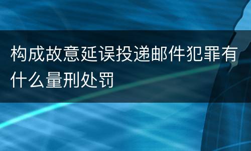 构成故意延误投递邮件犯罪有什么量刑处罚