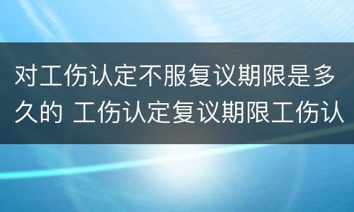 对工伤认定不服复议期限是多久的 工伤认定复议期限工伤认定生效吗