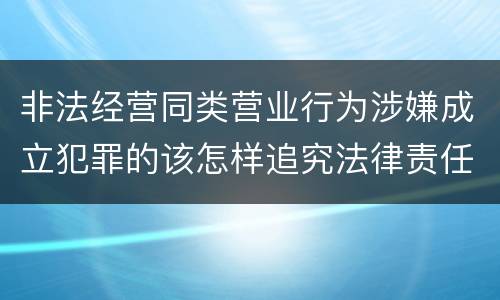 非法经营同类营业行为涉嫌成立犯罪的该怎样追究法律责任