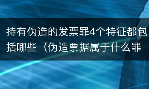 持有伪造的发票罪4个特征都包括哪些（伪造票据属于什么罪）