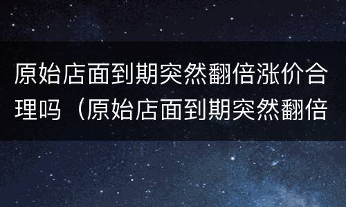 原始店面到期突然翻倍涨价合理吗（原始店面到期突然翻倍涨价合理吗）