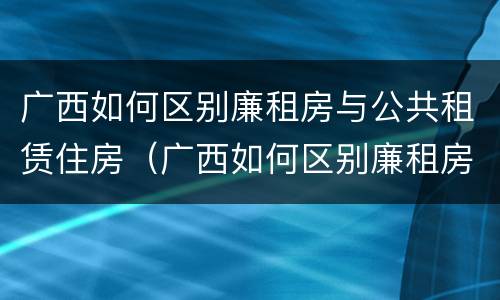 广西如何区别廉租房与公共租赁住房（广西如何区别廉租房与公共租赁住房的区别）