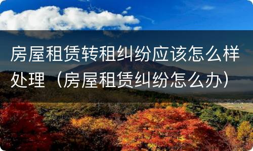 房屋租赁转租纠纷应该怎么样处理（房屋租赁纠纷怎么办）